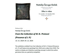 The painting exhibition From the Collection of W. B.: Protocol (Presence of J. P.), 2024. of the artist and painter Natalija Šeruga Golob held in November 2024in Bežigrajska galerija 1. In the pd document is the text about the exhibition. 